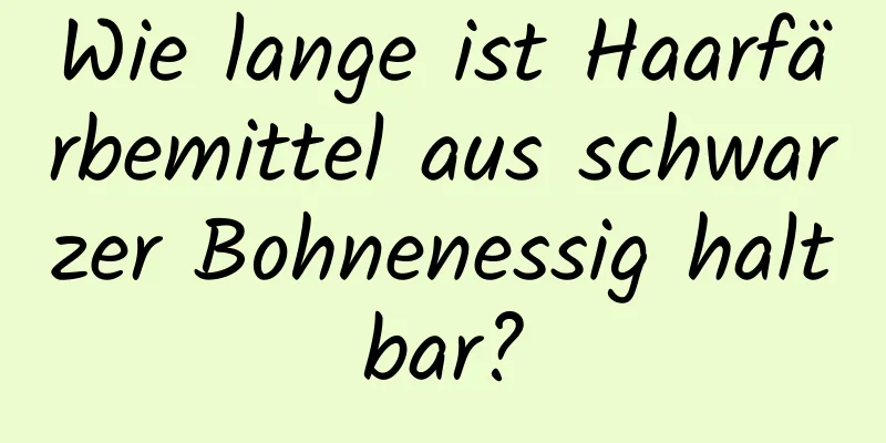 Wie lange ist Haarfärbemittel aus schwarzer Bohnenessig haltbar?