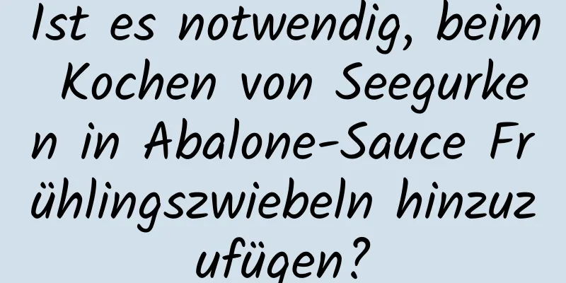 Ist es notwendig, beim Kochen von Seegurken in Abalone-Sauce Frühlingszwiebeln hinzuzufügen?
