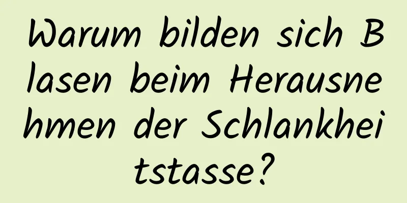 Warum bilden sich Blasen beim Herausnehmen der Schlankheitstasse?