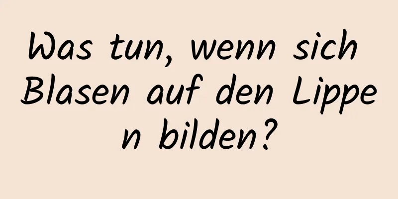 Was tun, wenn sich Blasen auf den Lippen bilden?