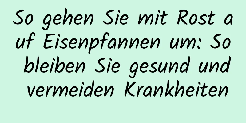So gehen Sie mit Rost auf Eisenpfannen um: So bleiben Sie gesund und vermeiden Krankheiten