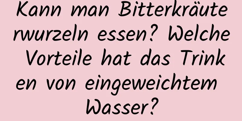 Kann man Bitterkräuterwurzeln essen? Welche Vorteile hat das Trinken von eingeweichtem Wasser?