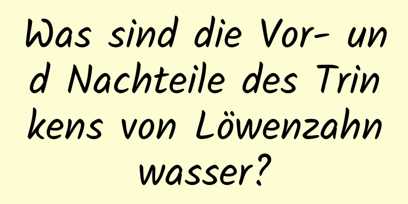 Was sind die Vor- und Nachteile des Trinkens von Löwenzahnwasser?