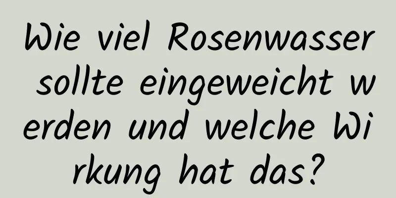 Wie viel Rosenwasser sollte eingeweicht werden und welche Wirkung hat das?