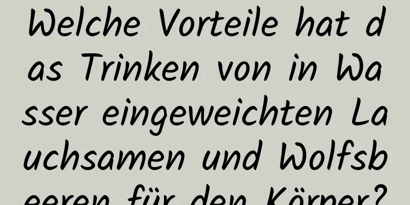 Welche Vorteile hat das Trinken von in Wasser eingeweichten Lauchsamen und Wolfsbeeren für den Körper?