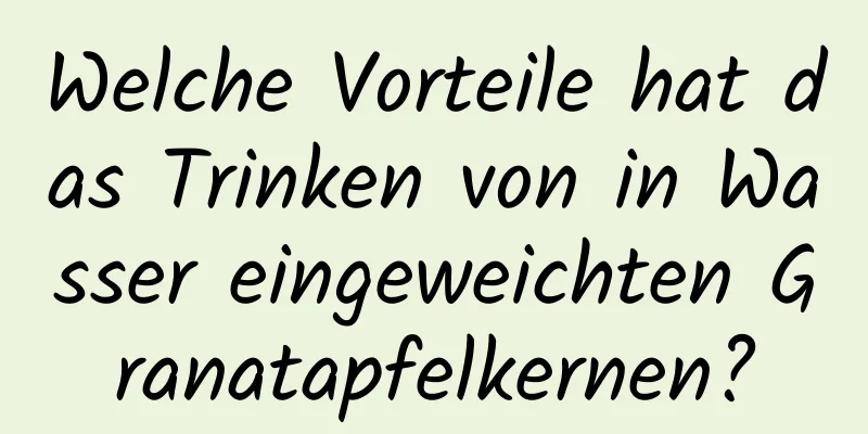 Welche Vorteile hat das Trinken von in Wasser eingeweichten Granatapfelkernen?