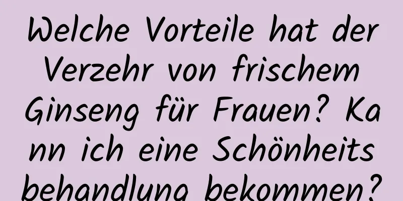 Welche Vorteile hat der Verzehr von frischem Ginseng für Frauen? Kann ich eine Schönheitsbehandlung bekommen?