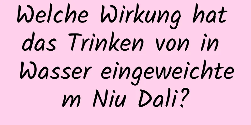 Welche Wirkung hat das Trinken von in Wasser eingeweichtem Niu Dali?