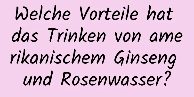 Welche Vorteile hat das Trinken von amerikanischem Ginseng und Rosenwasser?