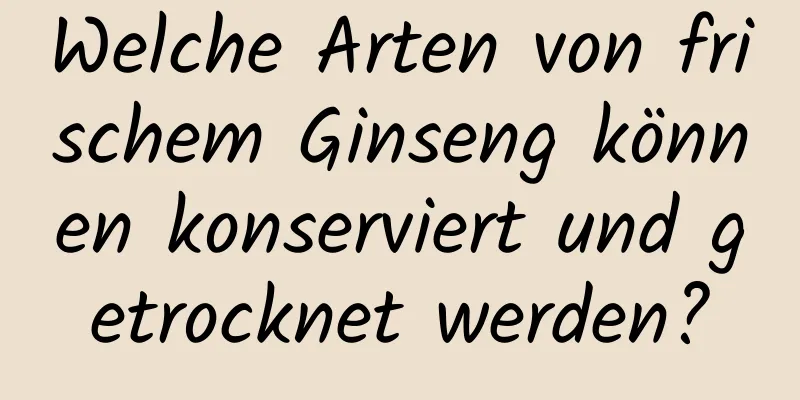 Welche Arten von frischem Ginseng können konserviert und getrocknet werden?