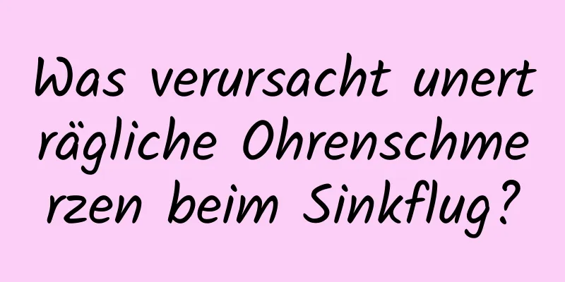 Was verursacht unerträgliche Ohrenschmerzen beim Sinkflug?
