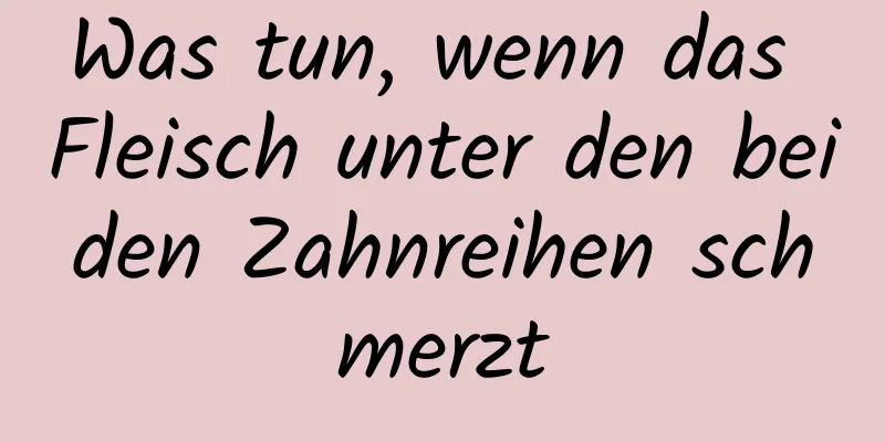 Was tun, wenn das Fleisch unter den beiden Zahnreihen schmerzt