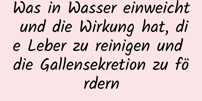 Was in Wasser einweicht und die Wirkung hat, die Leber zu reinigen und die Gallensekretion zu fördern