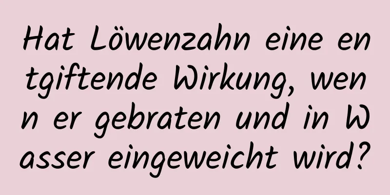 Hat Löwenzahn eine entgiftende Wirkung, wenn er gebraten und in Wasser eingeweicht wird?