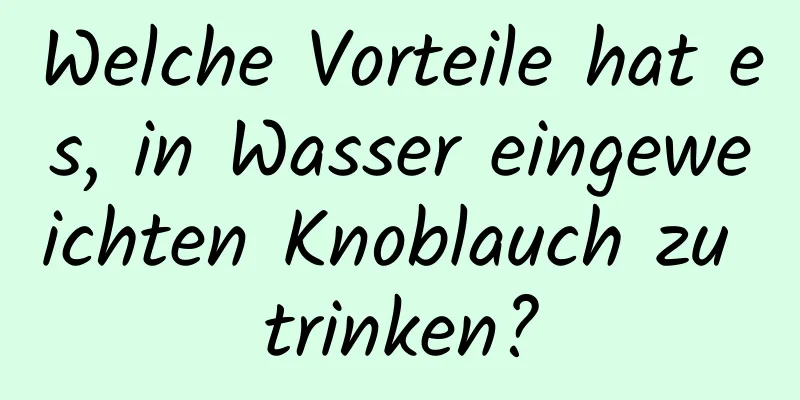Welche Vorteile hat es, in Wasser eingeweichten Knoblauch zu trinken?