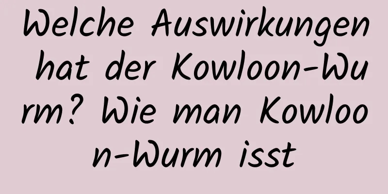 Welche Auswirkungen hat der Kowloon-Wurm? Wie man Kowloon-Wurm isst