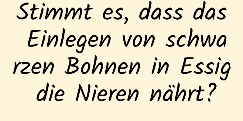 Stimmt es, dass das Einlegen von schwarzen Bohnen in Essig die Nieren nährt?