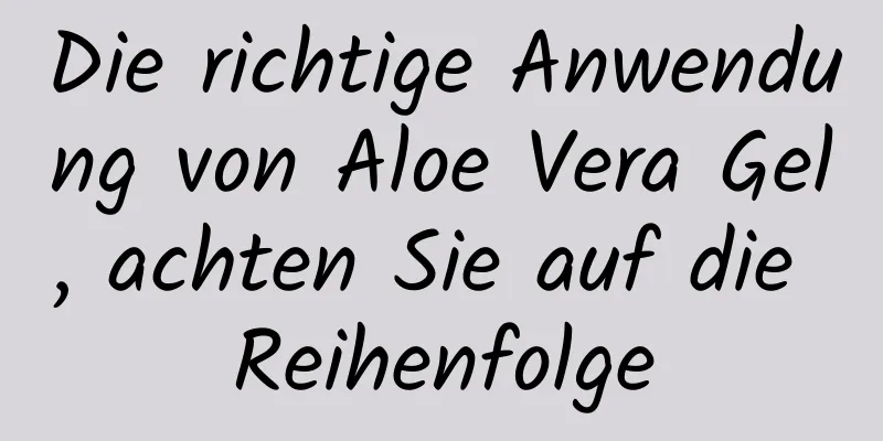 Die richtige Anwendung von Aloe Vera Gel, achten Sie auf die Reihenfolge