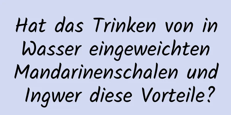 Hat das Trinken von in Wasser eingeweichten Mandarinenschalen und Ingwer diese Vorteile?