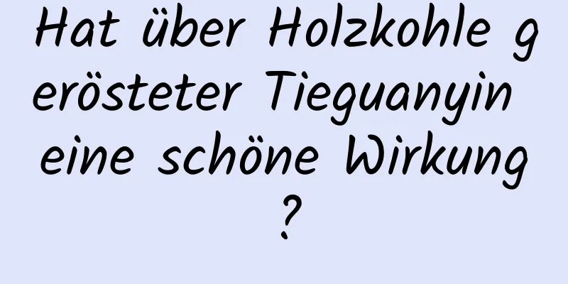 Hat über Holzkohle gerösteter Tieguanyin eine schöne Wirkung?