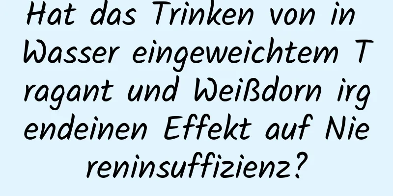 Hat das Trinken von in Wasser eingeweichtem Tragant und Weißdorn irgendeinen Effekt auf Niereninsuffizienz?