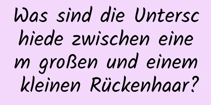 Was sind die Unterschiede zwischen einem großen und einem kleinen Rückenhaar?