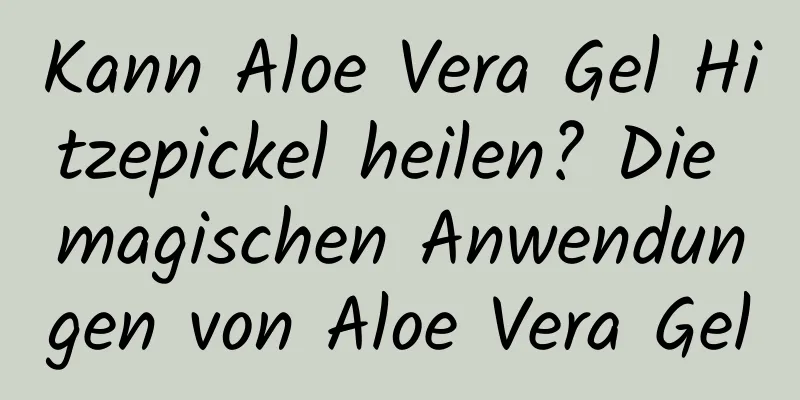 Kann Aloe Vera Gel Hitzepickel heilen? Die magischen Anwendungen von Aloe Vera Gel