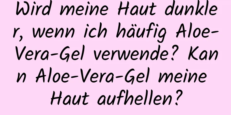 Wird meine Haut dunkler, wenn ich häufig Aloe-Vera-Gel verwende? Kann Aloe-Vera-Gel meine Haut aufhellen?