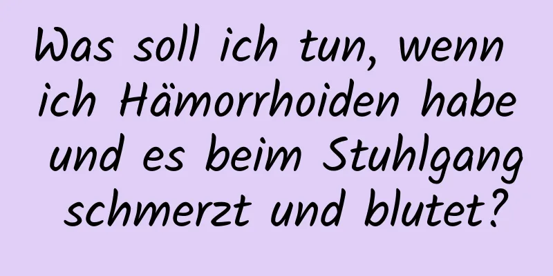 Was soll ich tun, wenn ich Hämorrhoiden habe und es beim Stuhlgang schmerzt und blutet?