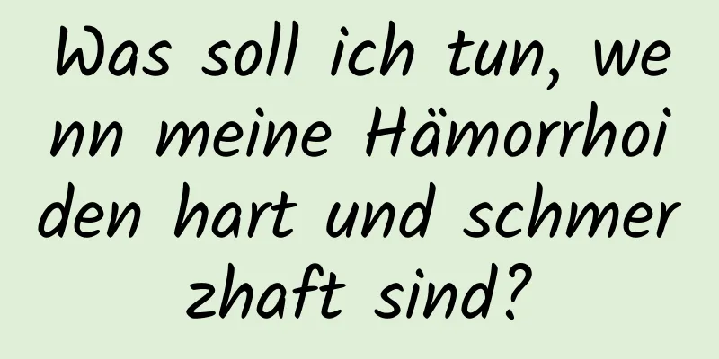 Was soll ich tun, wenn meine Hämorrhoiden hart und schmerzhaft sind?