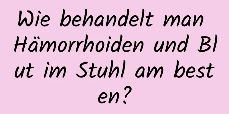 Wie behandelt man Hämorrhoiden und Blut im Stuhl am besten?