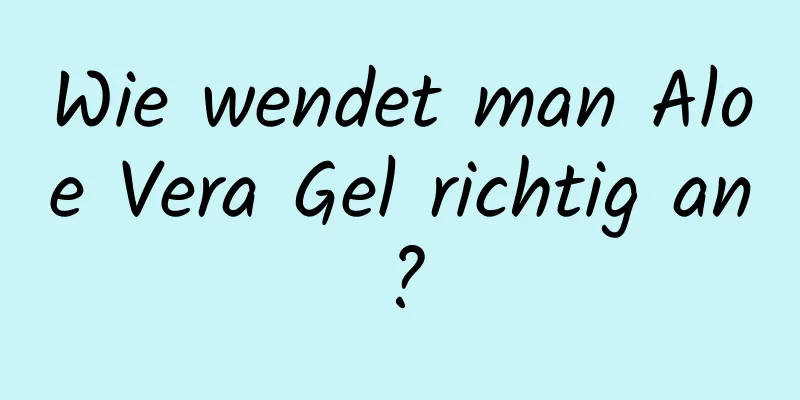 Wie wendet man Aloe Vera Gel richtig an?