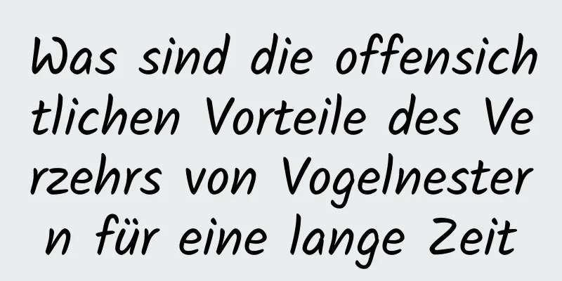 Was sind die offensichtlichen Vorteile des Verzehrs von Vogelnestern für eine lange Zeit