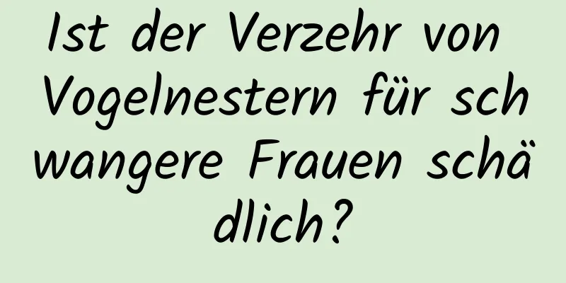 Ist der Verzehr von Vogelnestern für schwangere Frauen schädlich?