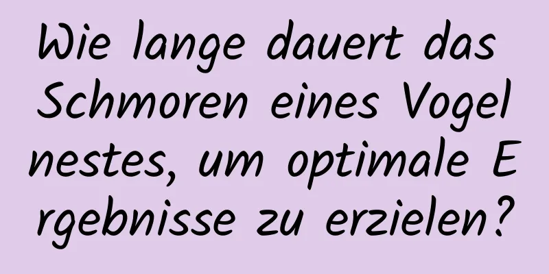 Wie lange dauert das Schmoren eines Vogelnestes, um optimale Ergebnisse zu erzielen?