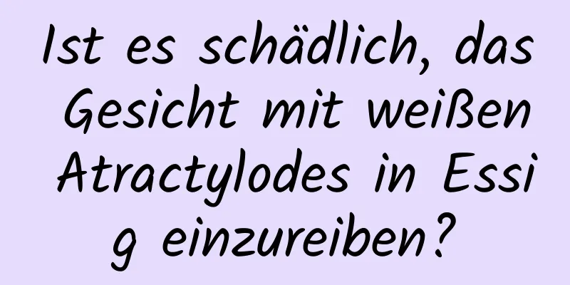 Ist es schädlich, das Gesicht mit weißen Atractylodes in Essig einzureiben?