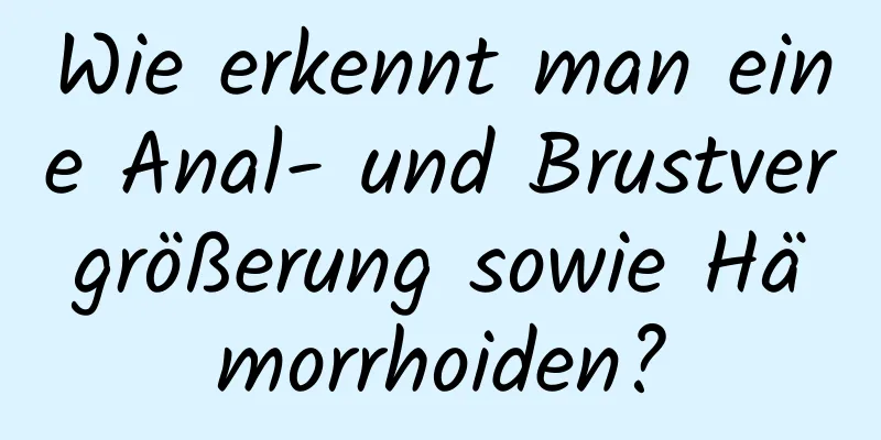 Wie erkennt man eine Anal- und Brustvergrößerung sowie Hämorrhoiden?