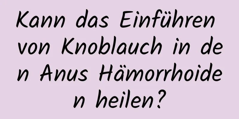 Kann das Einführen von Knoblauch in den Anus Hämorrhoiden heilen?