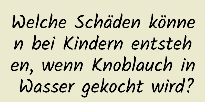Welche Schäden können bei Kindern entstehen, wenn Knoblauch in Wasser gekocht wird?