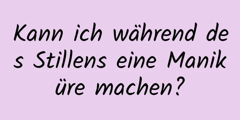 Kann ich während des Stillens eine Maniküre machen?