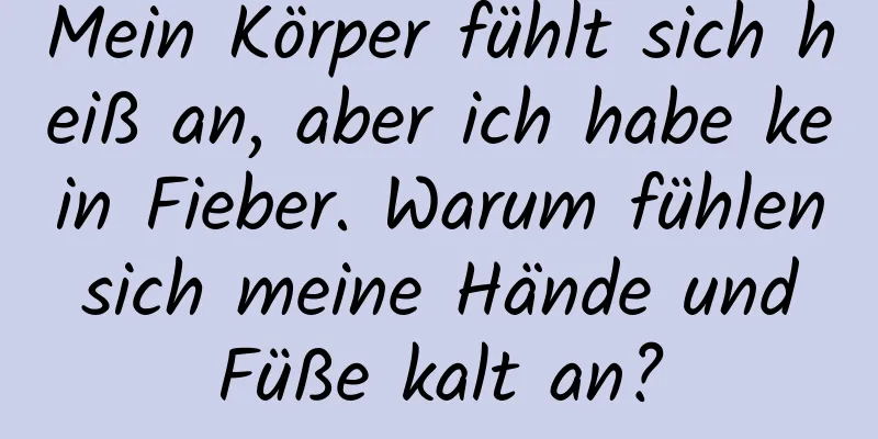 Mein Körper fühlt sich heiß an, aber ich habe kein Fieber. Warum fühlen sich meine Hände und Füße kalt an?