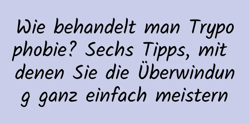 Wie behandelt man Trypophobie? Sechs Tipps, mit denen Sie die Überwindung ganz einfach meistern