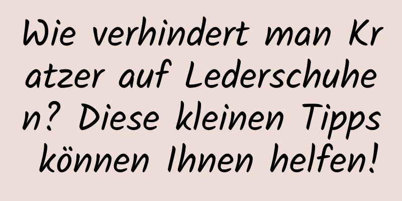 Wie verhindert man Kratzer auf Lederschuhen? Diese kleinen Tipps können Ihnen helfen!