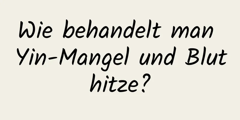 Wie behandelt man Yin-Mangel und Bluthitze?