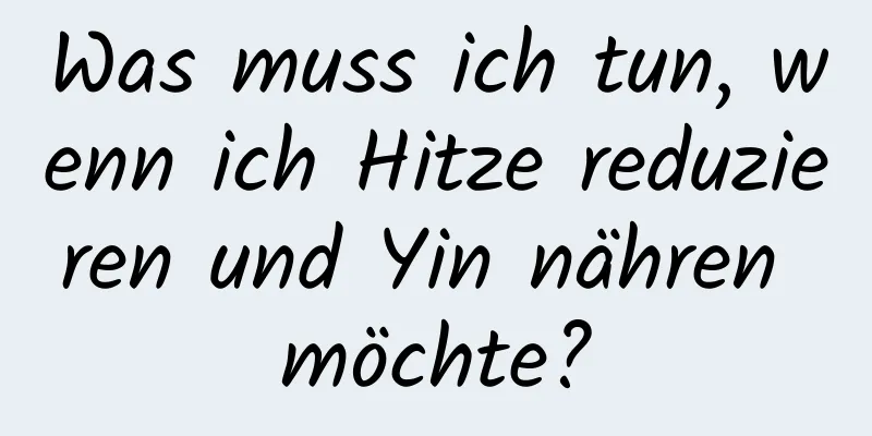 Was muss ich tun, wenn ich Hitze reduzieren und Yin nähren möchte?