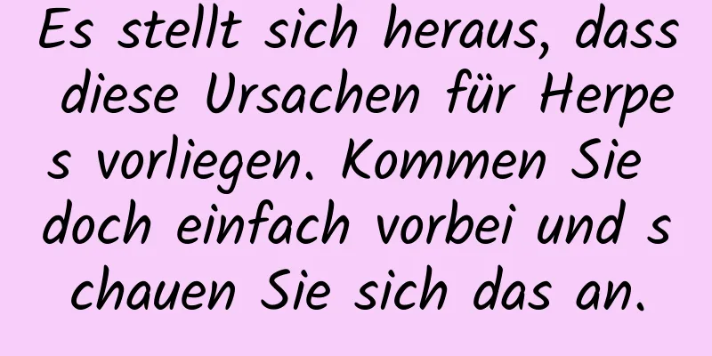 Es stellt sich heraus, dass diese Ursachen für Herpes vorliegen. Kommen Sie doch einfach vorbei und schauen Sie sich das an.