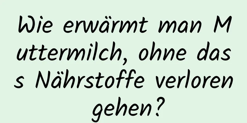 Wie erwärmt man Muttermilch, ohne dass Nährstoffe verloren gehen?
