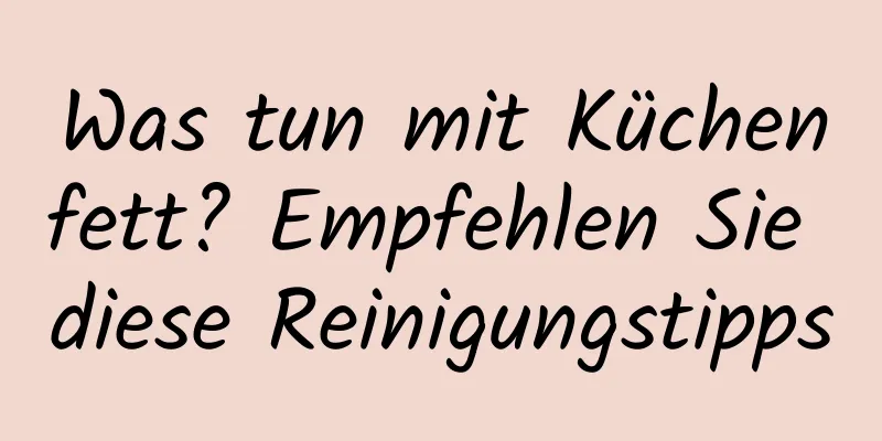 Was tun mit Küchenfett? Empfehlen Sie diese Reinigungstipps