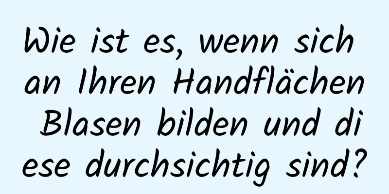 Wie ist es, wenn sich an Ihren Handflächen Blasen bilden und diese durchsichtig sind?
