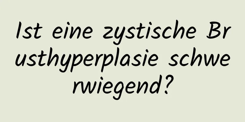 Ist eine zystische Brusthyperplasie schwerwiegend?
